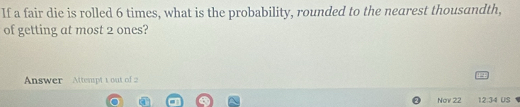 If a fair die is rolled 6 times, what is the probability, rounded to the nearest thousandth, 
of getting at most 2 ones? 
Answer Attempt 1 out of 2 
Nov 22 12:34 US