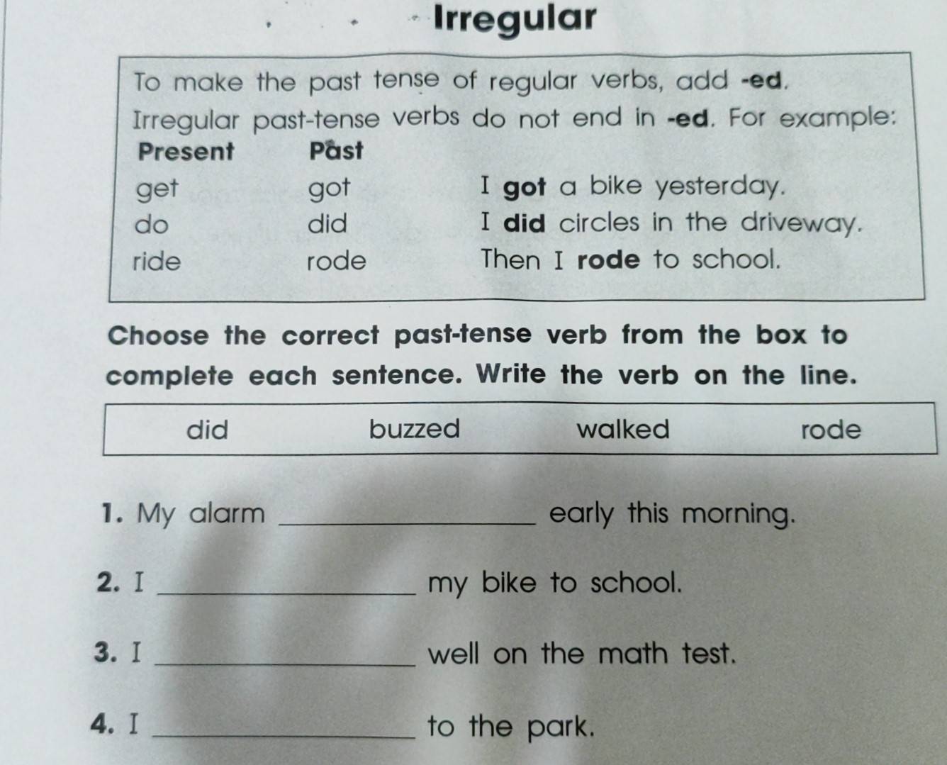 Irregular
To make the past tense of regular verbs, add -ed.
Irregular past-tense verbs do not end in -ed. For example:
Present Past
get got I got a bike yesterday.
do did I did circles in the driveway.
ride rode Then I rode to school.
Choose the correct past-tense verb from the box to
complete each sentence. Write the verb on the line.
did buzzed walked rode
1. My alarm _early this morning.
2. I _my bike to school.
3. I _well on the math test.
4. I _to the park.