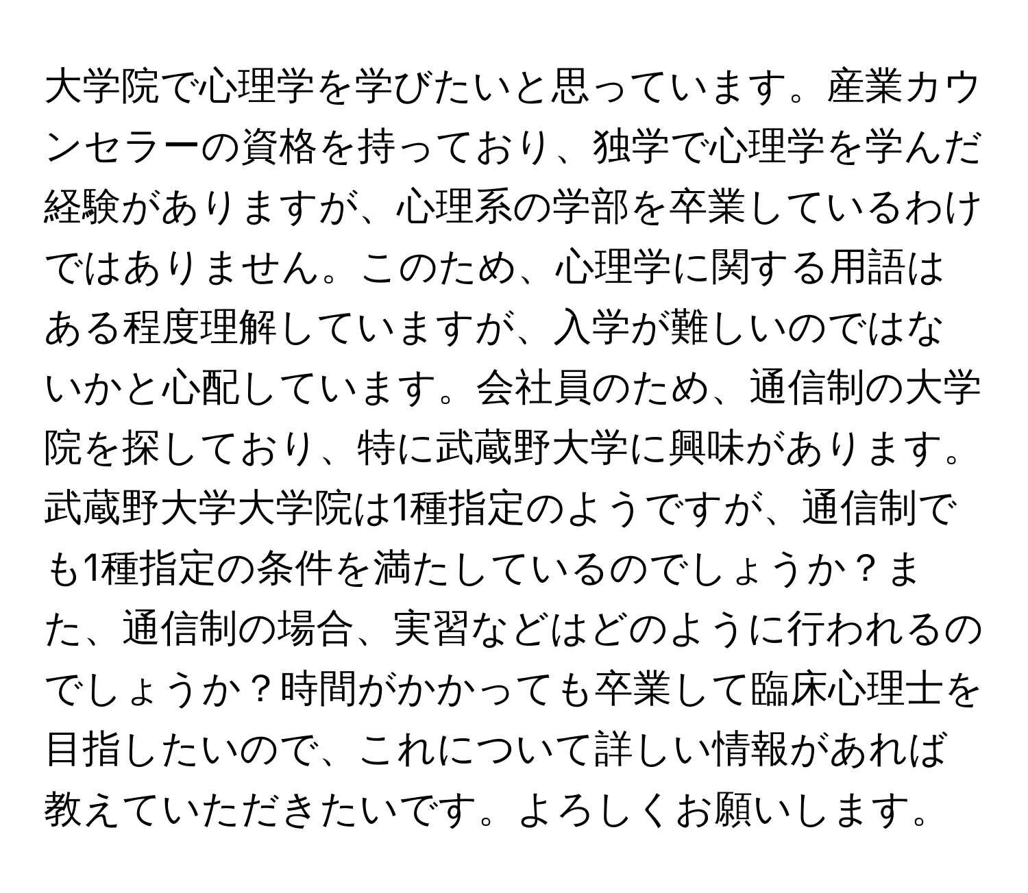 大学院で心理学を学びたいと思っています。産業カウンセラーの資格を持っており、独学で心理学を学んだ経験がありますが、心理系の学部を卒業しているわけではありません。このため、心理学に関する用語はある程度理解していますが、入学が難しいのではないかと心配しています。会社員のため、通信制の大学院を探しており、特に武蔵野大学に興味があります。武蔵野大学大学院は1種指定のようですが、通信制でも1種指定の条件を満たしているのでしょうか？また、通信制の場合、実習などはどのように行われるのでしょうか？時間がかかっても卒業して臨床心理士を目指したいので、これについて詳しい情報があれば教えていただきたいです。よろしくお願いします。