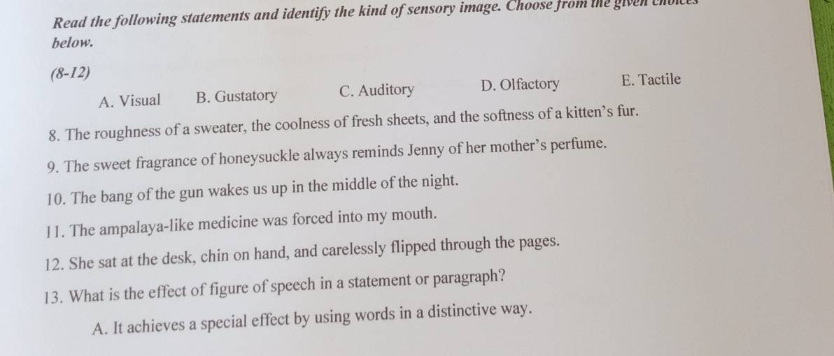 Read the following statements and identify the kind of sensory image. Choose from the given cho
below.
(8-12)
A. Visual B. Gustatory C. Auditory D. Olfactory E. Tactile
8. The roughness of a sweater, the coolness of fresh sheets, and the softness of a kitten’s fur.
9. The sweet fragrance of honeysuckle always reminds Jenny of her mother’s perfume.
10. The bang of the gun wakes us up in the middle of the night.
11. The ampalaya-like medicine was forced into my mouth.
12. She sat at the desk, chin on hand, and carelessly flipped through the pages.
13. What is the effect of figure of speech in a statement or paragraph?
A. It achieves a special effect by using words in a distinctive way.