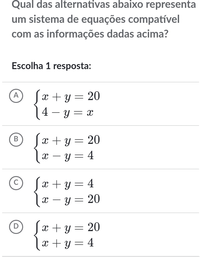 Qual das alternativas abaixo representa
um sistema de equações compatível
com as informações dadas acima?
Escolha 1 resposta:
A beginarrayl x+y=20 4-y=xendarray.
B beginarrayl x+y=20 x-y=4endarray.
C beginarrayl x+y=4 x-y=20endarray.
D beginarrayl x+y=20 x+y=4endarray.