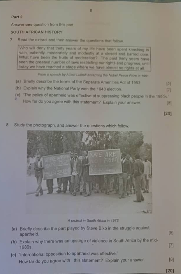 Answer one question from this part. 
SOUTH AFRICAN HISTORY 
7 Read the extract and then answer the questions that follow. 
Who will deny that thirty years of my life have been spent knocking in 
vain, patiently, moderately and modestly at a closed and barred door. 
What have been the fruits of moderation? The past thirty years have 
seen the greatest number of laws restricting our rights and progress, until 
today we have reached a stage where we have almost no rights at all 
From a speech by Albert Luthuli accepting the Nobel Peace Prize in 1961 
(a) Briefly describe the terms of the Separate Amenities Act of 1953. [5] 
(b) Explain why the National Party won the 1948 election. 
[7] 
(c) 'The policy of apartheid was effective at suppressing black people in the 1950s.' 
How far do you agree with this statement? Explain your answer [B] 
[20] 
8 Study the photograph, and answer the questions which follow. 
A protest in South Africa in 1976. 
(a) Briefly describe the part played by Steve Biko in the struggle against 
apartheid. [5] 
(b) Explain why there was an upsurge of violence in South Africa by the mid- [7] 
1980s. 
(c) ‘International opposition to apartheid was effective.' 
How far do you agree with this statement? Explain your answer. [8] 
[20]