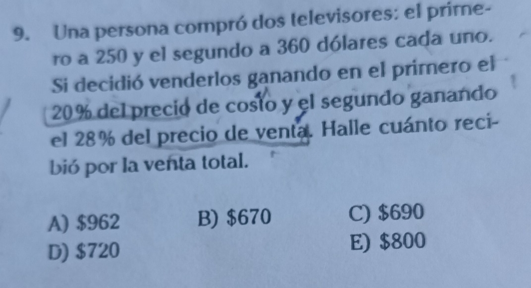 Una persona compró dos televisores: el prime-
ro a 250 y el segundo a 360 dólares cada uno.
Si decidió venderlos ganando en el primero el
20% del precio de costo y el segundo ganando
el 28% del precio de venta. Halle cuánto reci-
bió por la venta total.
A) $962 B) $670 C) $690
D) $720 E) $800