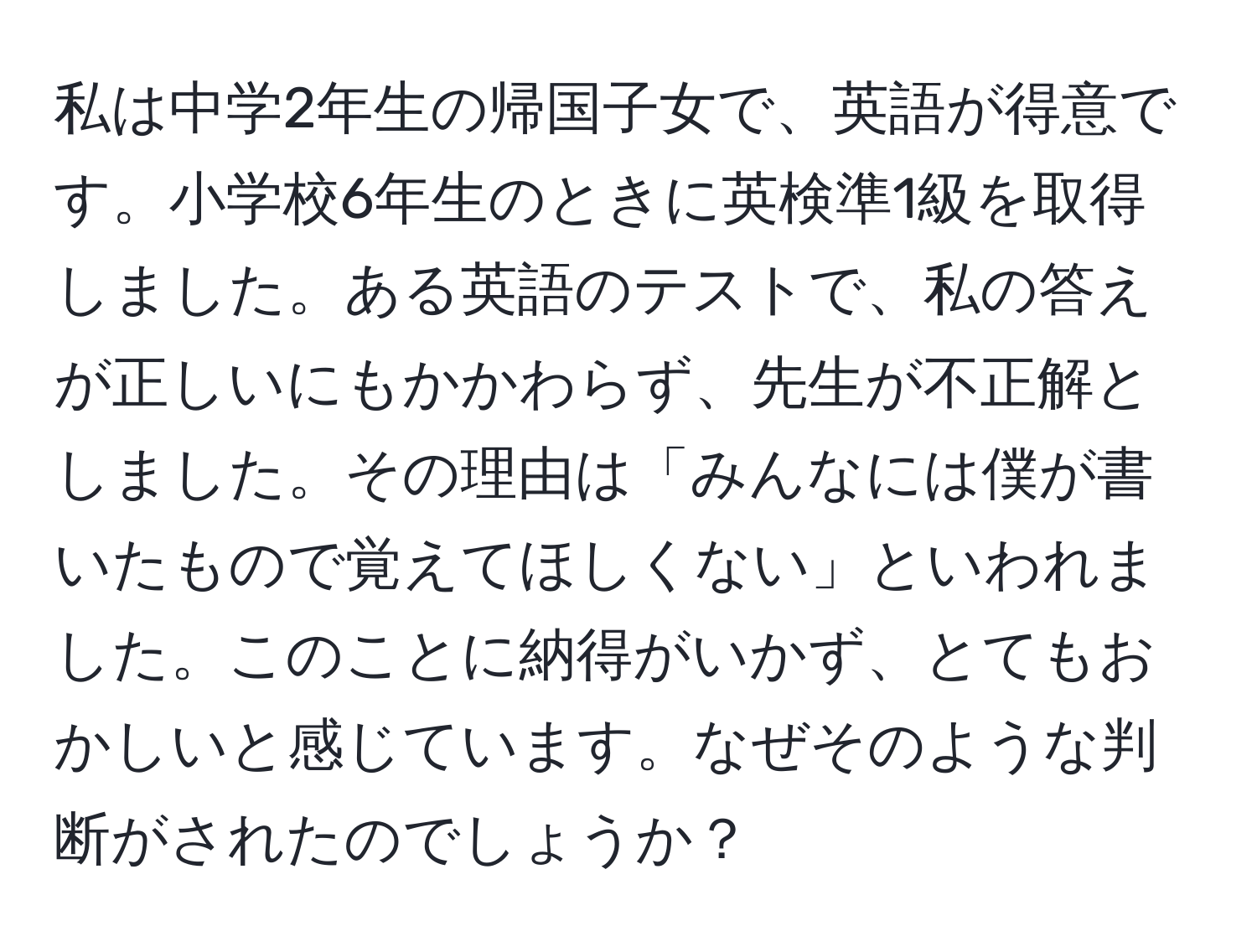 私は中学2年生の帰国子女で、英語が得意です。小学校6年生のときに英検準1級を取得しました。ある英語のテストで、私の答えが正しいにもかかわらず、先生が不正解としました。その理由は「みんなには僕が書いたもので覚えてほしくない」といわれました。このことに納得がいかず、とてもおかしいと感じています。なぜそのような判断がされたのでしょうか？