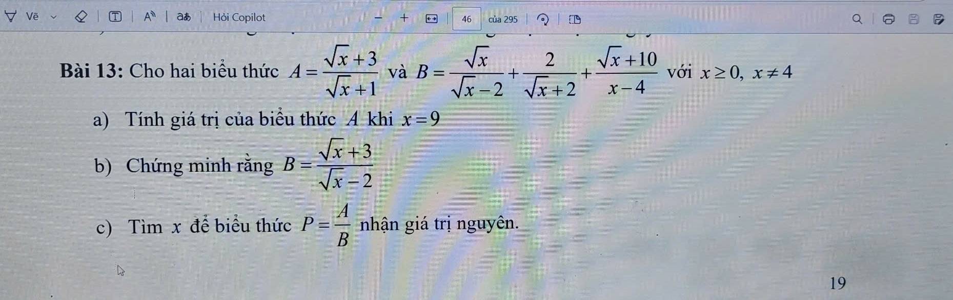 A aあ Hỏi Copilot 46 của 295 
Bài 13: Cho hai biểu thức A= (sqrt(x)+3)/sqrt(x)+1  và B= sqrt(x)/sqrt(x)-2 + 2/sqrt(x)+2 + (sqrt(x)+10)/x-4  với x≥ 0, x!= 4
a) Tính giá trị của biểu thức A khi x=9
b) Chứng minh rằng B= (sqrt(x)+3)/sqrt(x)-2 
c) Tìm x để biểu thức P= A/B  nhận giá trị nguyên. 
19