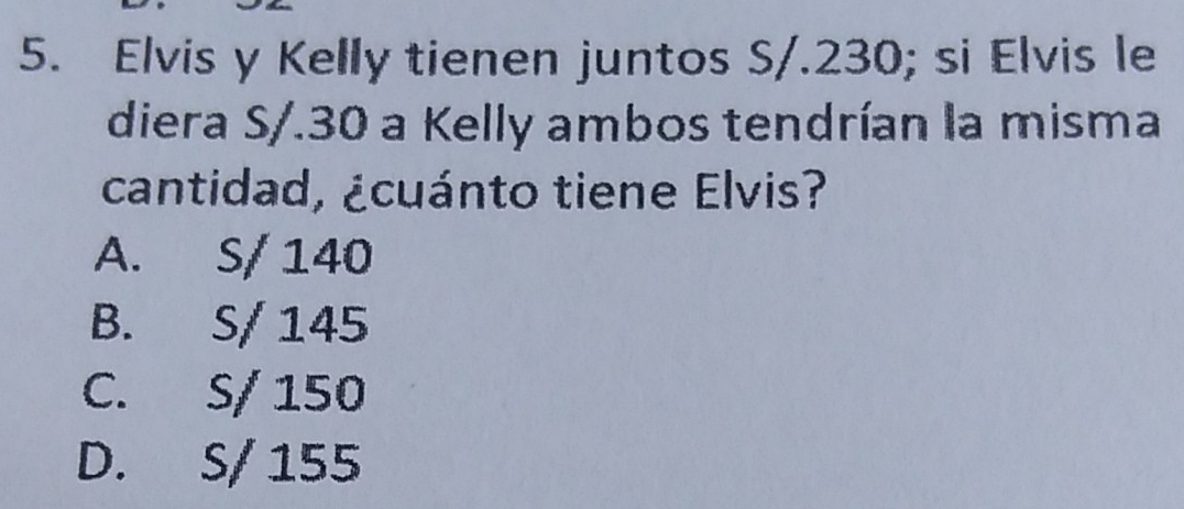 Elvis y Kelly tienen juntos S/. 230; si Elvis le
diera S/. 30 a Kelly ambos tendrían la misma
cantidad, ¿cuánto tiene Elvis?
A. S/ 140
B. S/ 145
C. S/ 150
D. S/ 155