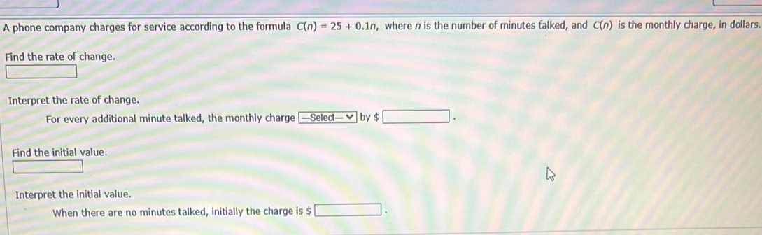 A phone company charges for service according to the formula C(n)=25+0.1n , where n is the number of minutes talked, and C(n) is the monthly charge, in dollars. 
Find the rate of change. 
Interpret the rate of change. 
For every additional minute talked, the monthly charge ——Select— ✔ by $□. 
Find the initial value.
△ GPR=∠ DN°
Interpret the initial value. 
When there are no minutes talked, initially the charge is $ □.