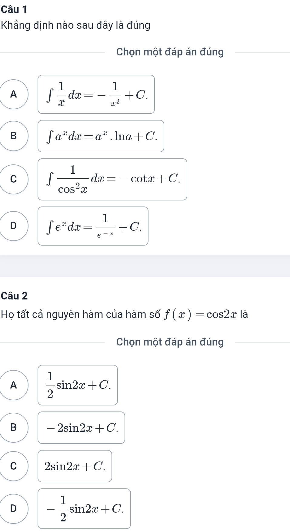 Khẳng định nào sau đây là đúng
_Chọn một đáp án đúng_
_
_
A ∈t  1/x dx=- 1/x^2 +C.
B ∈t a^xdx=a^x.ln a+C.
C ∈t  1/cos^2x dx=-cot x+C.
D ∈t e^xdx= 1/e^(-x) +C. 
Câu 2
Họ tất cả nguyên hàm của hàm số f(x)=cos 2x là
_Chọn một đáp án đúng
_
A  1/2 sin 2x+C.
B -2sin 2x+C.
C 2sin 2x+C.
D - 1/2 sin 2x+C.