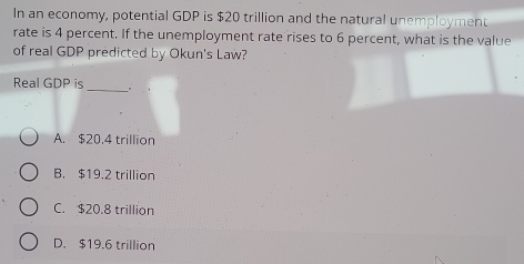 In an economy, potential GDP is $20 trillion and the natural unemployment
rate is 4 percent. If the unemployment rate rises to 6 percent, what is the value
of real GDP predicted by Okun's Law?
Real GDP is
_
A. $20.4 trillion
B. $19.2 trillion
C. $20.8 trillion
D. $19.6 trillion