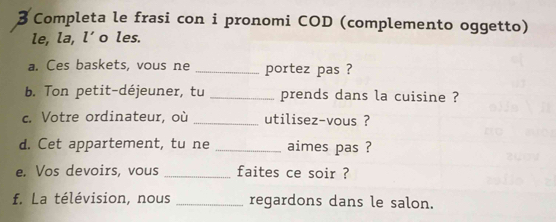 Completa le frasi con i pronomi COD (complemento oggetto) 
le, la, l’o les. 
a. Ces baskets, vous ne _portez pas ? 
b. Ton petit-déjeuner, tu _prends dans la cuisine ? 
c. Votre ordinateur, où _utilisez-vous ? 
d. Cet appartement, tu ne _aimes pas ? 
e. Vos devoirs, vous _faites ce soir ? 
f. La télévision, nous _regardons dans le salon.