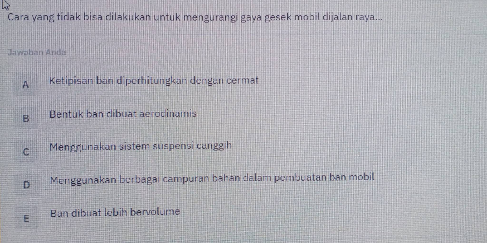 Cara yang tidak bisa dilakukan untuk mengurangi gaya gesek mobil dijalan raya...
Jawaban Anda
A Ketipisan ban diperhitungkan dengan cermat
B Bentuk ban dibuat aerodinamis
C Menggunakan sistem suspensi canggih
D Menggunakan berbagai campuran bahan dalam pembuatan ban mobil
E Ban dibuat lebih bervolume