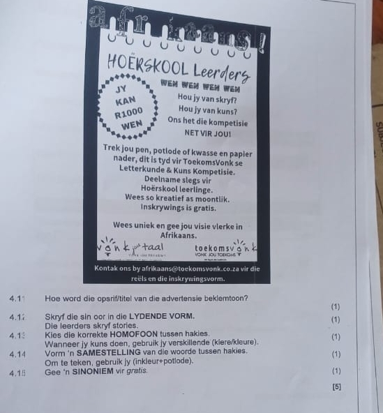 a 
4.1 Hoe wor (1) 
4.1 Skryf die sin oor in die LYDENDE VORM. 
Die leerders skryf stories. (1) 
4.1 Kies die korrekte HOMOFOON tussen hakies. (1) 
Wanneer jy kuns doen, gebruik jy verskillende (klere/kleure). 
4.14 Vorm 'n SAMESTELLING van die woorde tussen hakies. (1) 
Om te teken, gebruik jy (inkleur+potlode). 
4.15 Gee 'n SINONIEM vir gratis. (1) 
[5]