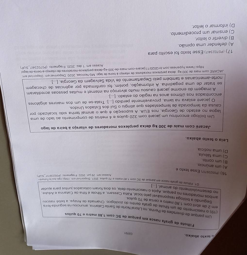 texto abaixo.
C0701
Filhote de girafa nasce em parque de SC com 1,80 metro e 70 quilos
Um parque de diversões de Penha, no Litoral Norte de Santa Catarina, anunciou na segunda-feira
(19) o nascimento de um filhote de girafa dentro do zoológico. Chamada de Anaya, a bebê nasceu
em 2 de abril com 1,80 metro e cerca de 70 quilos.
Segundo a bióloga responsável pelo local, Kátia Cassaro, a filhote é filha de Catarina e Aduke
ambos moradores no parque. Após o nascimento dela, os doís foram colocados juntos para ajudar
no desenvolvimento do animal. [...]
G1. Filhote de girafa nasce er parque de SC com 1.80 metro e 70 quilos. 2021. Disponível em:
Acesso em: 29 jun 2022 Fragmento. (P05239717_SUP)
16) (P052397I7) Esse texto é
A) um anúncio.
B) um conto.
C) uma fábula.
D) uma noticia.
Leia o texto abaixo.
Jacaré com mais de 300 kg deixa perplexos moradores de vilarejo à beira de lago
Um biólogo encontrou um jacaré com 320 quilos e 4 metros de comprimento ao lado de uma
lagoa no estado de Georgia, nos EUA. A suposição é que o animal tenha sido localizado por
causa da temporada de tempestades que atingiu o Sul dos Estados Unidos.
O jacaré estava na lama, provavelmente perdido [...]. Trata-se de um dos maiores aligátores
encontrados nos últimos anos na região do estado. [...].
A imagem do enorme jacaré causou muito alvoroço na internet e muitas pessoas acreditaram
se tratar de uma pegadinha. A informação, porém, foi confirmada por agências de checagem
norte-americanas e também pelo Departamento de Vida Selvagem da Georgia. [...].
JACARÉ com mais de 300 kg deixa perplexos moradores de vilarejo à beira de lago. MG Notícias, 2020. Disponível em: Disponível em:
https://www.hypeness.com.br/2020/11/jacare-com-mais-de-300-kg-deixa-perplexos-moradores-de-vilarejo-a-beira-de-lago/
Acesso em: 1 dez. 2020. Fragmento. (P070234I7_SUP)
17) (P070234l7) Esse texto foi escrito para
A) defender uma opinião.
B) divertir o leitor.
C) ensinar um procedimento.
D) informar o leitor.