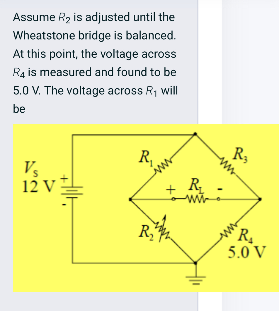 Assume R_2 is adjusted until the
Wheatstone bridge is balanced.
At this point, the voltage across
R_4 is measured and found to be
5.0 V. The voltage across R_1 will
be