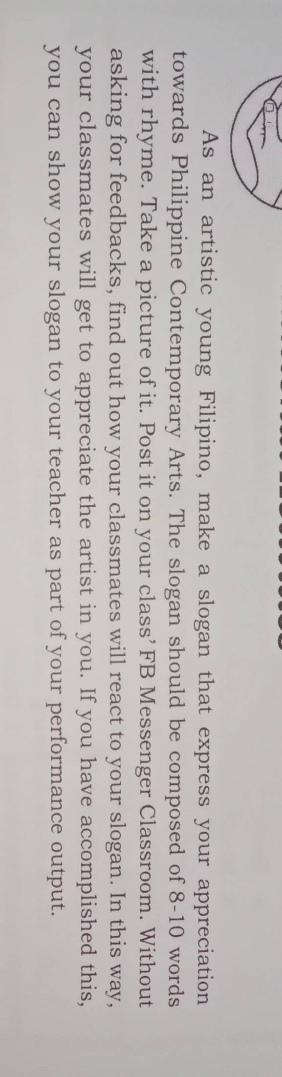 As an artistic young Filipino, make a slogan that express your appreciation 
towards Philippine Contemporary Arts. The slogan should be composed of 8-10 words 
with rhyme. Take a picture of it. Post it on your class’ FB Messenger Classroom. Without 
asking for feedbacks, find out how your classmates will react to your slogan. In this way, 
your classmates will get to appreciate the artist in you. If you have accomplished this, 
you can show your slogan to your teacher as part of your performance output.