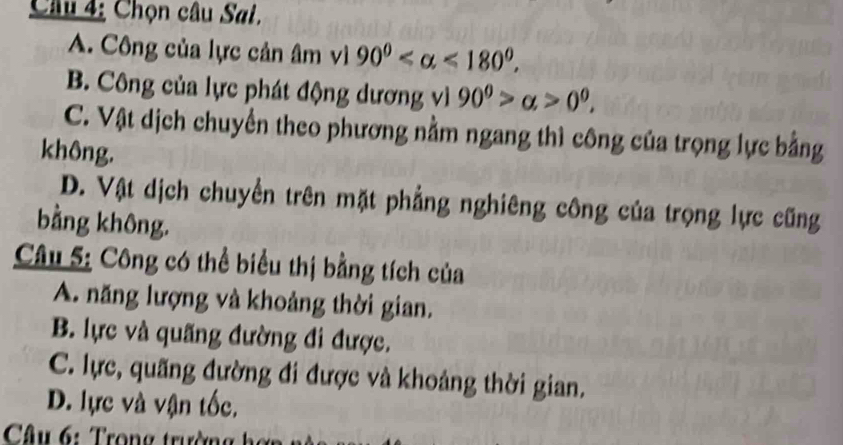 Chọn câu Sal.
A. Công của lực cản âm vì 90° <180°.
B. Công của lực phát động dương vì 90^0>alpha >0^0,
C. Vật dịch chuyển theo phương nằm ngang thì công của trọng lực bằng
không.
D. Vật dịch chuyển trên mặt phẳng nghiêng công của trọng lực cũng
bằng không.
Câu 5: Công có thể biểu thị bằng tích của
A. năng lượng và khoảng thời gian.
B. lực và quãng đường đi được.
C. lực, quãng đường đi được và khoảng thời gian.
D. lực và vận tốc.
Câu 6: Trong trường h