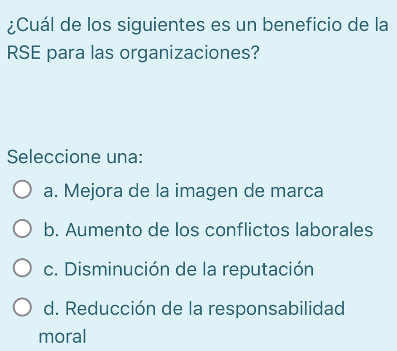 ¿Cuál de los siguientes es un beneficio de la
RSE para las organizaciones?
Seleccione una:
a. Mejora de la imagen de marca
b. Aumento de los conflictos laborales
c. Disminución de la reputación
d. Reducción de la responsabilidad
moral