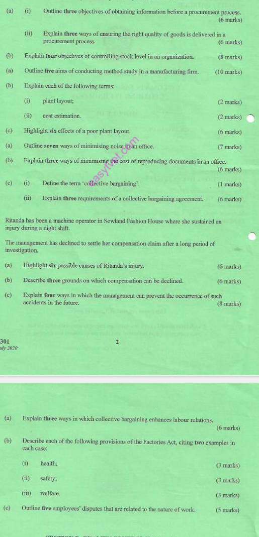 Outline three objectives of obtaining information before a procurement process. 
(6 marks) 
(ii) Explain three ways of ensuring the right quality of goods is delivered in a 
procurement process. (6 marks) 
(b) Explain four objectives of controlling stock level in an organization. (8 marks) 
(a) Outline five aims of conducting method study in a manufacturing firm. (10 marks) 
(b) Explain each of the following terms: 
(i) plant layout; (2 marks) 
(ii) cost estimation. (2 marks) 
(c) Highlight six effects of a poor plant layout. (6 marks) 
(a) Outline seven ways of minimising noise in an office. (7 marks) 
(b) Explain three ways of minimising the cost of reproducing documents in an office. 
(6 marks) 
(c) (i) Define the term ‘collective bargaining’. (1 marks) 
(ii) Explain three requirements of a collective bargaining agreement. (6 marks) 
Ritanda has been a machine operator in Sewland Fashion House where she sustained an 
injury during a night shift. 
The management has declined to settle her compensation claim after a long period of 
investigation. 
(a) Highlight six possible causes of Ritanda's injury. (6 marks) 
(b) Describe three grounds on which compensation can be declined. (6 marks) 
(c) Explain four ways in which the management can prevent the occurrence of such 
accidents in the future. (8 marks) 
301 2 
udy 2020 
(a) Explain three ways in which collective bargaining enhances labour relations. 
(6 marks) 
(b) Describe each of the following provisions of the Factories Act, citing two examples in 
cach case: 
(i) health; (3 marks) 
(ii) safety; (3 marks) 
(iii) welfare. (3 marks) 
(c) Outline five employees' disputes that are related to the nature of work. (5 marks)