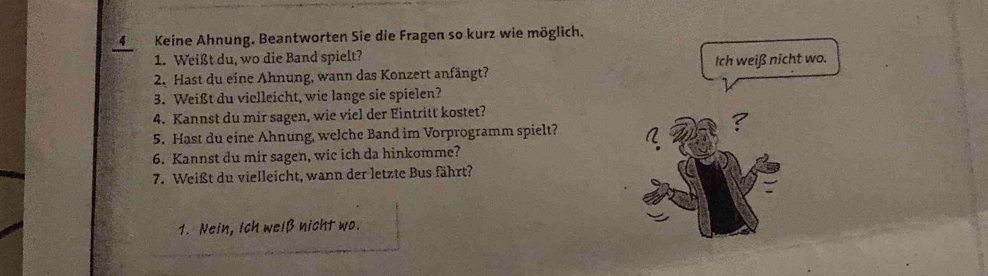 4Keine Ahnung. Beantworten Sie die Fragen so kurz wie möglich.
1. Weißt du, wo die Band spielt?
2. Hast du eine Ahnung, wann das Konzert anfängt? Ich weiß nicht wo.
3. Weißt du vielleicht, wie lange sie spielen?
4. Kannst du mir sagen, wie viel der Eintritt kostet?
5. Hast du eine Ahnung, welche Band im Vorprogramm spielt?
6. Kannst du mir sagen, wie ich da hinkomme?
7. Weißt du vielleicht, wann der letzte Bus fährt?
1. Nein, Ich welß nicht wo.