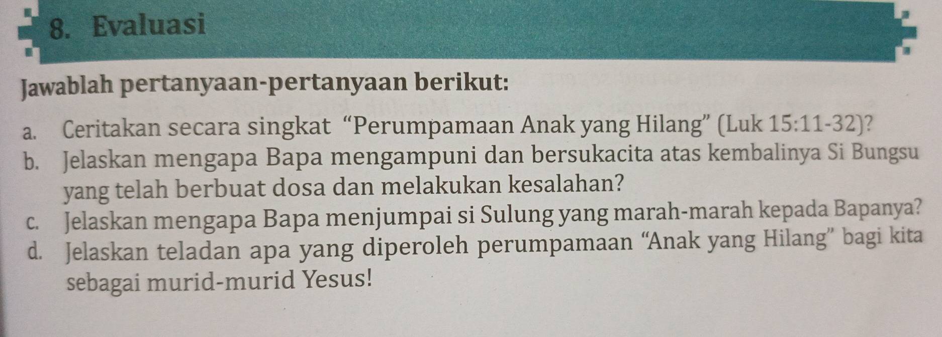 Evaluasi 
Jawablah pertanyaan-pertanyaan berikut: 
a. Ceritakan secara singkat “Perumpamaan Anak yang Hilang” (Luk 15:11-32) 2 
b. Jelaskan mengapa Bapa mengampuni dan bersukacita atas kembalinya Si Bungsu 
yang telah berbuat dosa dan melakukan kesalahan? 
c. Jelaskan mengapa Bapa menjumpai si Sulung yang marah-marah kepada Bapanya? 
d. Jelaskan teladan apa yang diperoleh perumpamaan “Anak yang Hilang” bagi kita 
sebagai murid-murid Yesus!