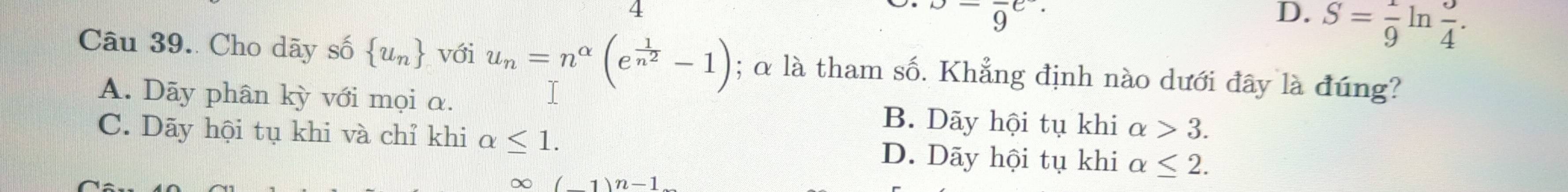 _ -9^-9^((e^·))
D. S= 1/9  ln  3/4 . 
Câu 39. Cho dãy số  u_n với u_n=n^(alpha)(e^(frac 1)n^2-1); α là tham số. Khẳng định nào dưới đây là đúng?
A. Dãy phân kỳ với mọi α. B. Dãy hội tụ khi alpha >3.
C. Dãy hội tụ khi và chỉ khi alpha ≤ 1. D. Dãy hội tụ khi alpha ≤ 2.
∞ (1)n-1