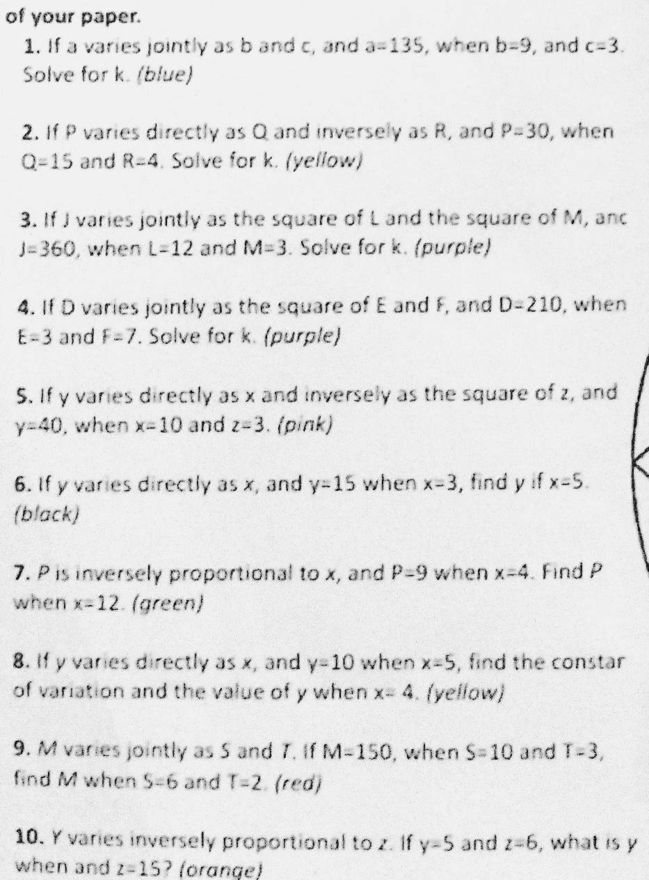 of your paper. 
1. If a varies jointly as b and c, and a=135 , when b=9 , and c=3. 
Solve for k. (blue) 
2. If P varies directly as Q and inversely as R, and P=30 , when
Q=15 and R=4. Solve for k. (yellow) 
3. If J varies jointly as the square of L and the square of M, anc
J=360 , when L=12 and M=3. Solve for k. (purple) 
4. If D varies jointly as the square of E and F, and D=210 , when
E=3 and F=7. Solve for k. (purple) 
5. If y varies directly as x and inversely as the square of z, and
y=40 , when x=10 and z=3. (pink) 
6. If y varies directly as x, and y=15 when x=3 , find y if x=5. 
(black) 
7. P is inversely proportional to x, and P=9 when x=4 Find P
when x=12 (green) 
8. If y varies directly as x, and y=10 when x=5 , find the constar 
of variation and the value of y when x=4. (yellow) 
9. M varies jointly as 5 and T. If M=150 , when S=10 and T=3, 
find M when S=6 and T=2 (red) 
10. Y varies inversely proportional to z. If y=5 and z=6 , what is y
when and z=15 ? (orange)