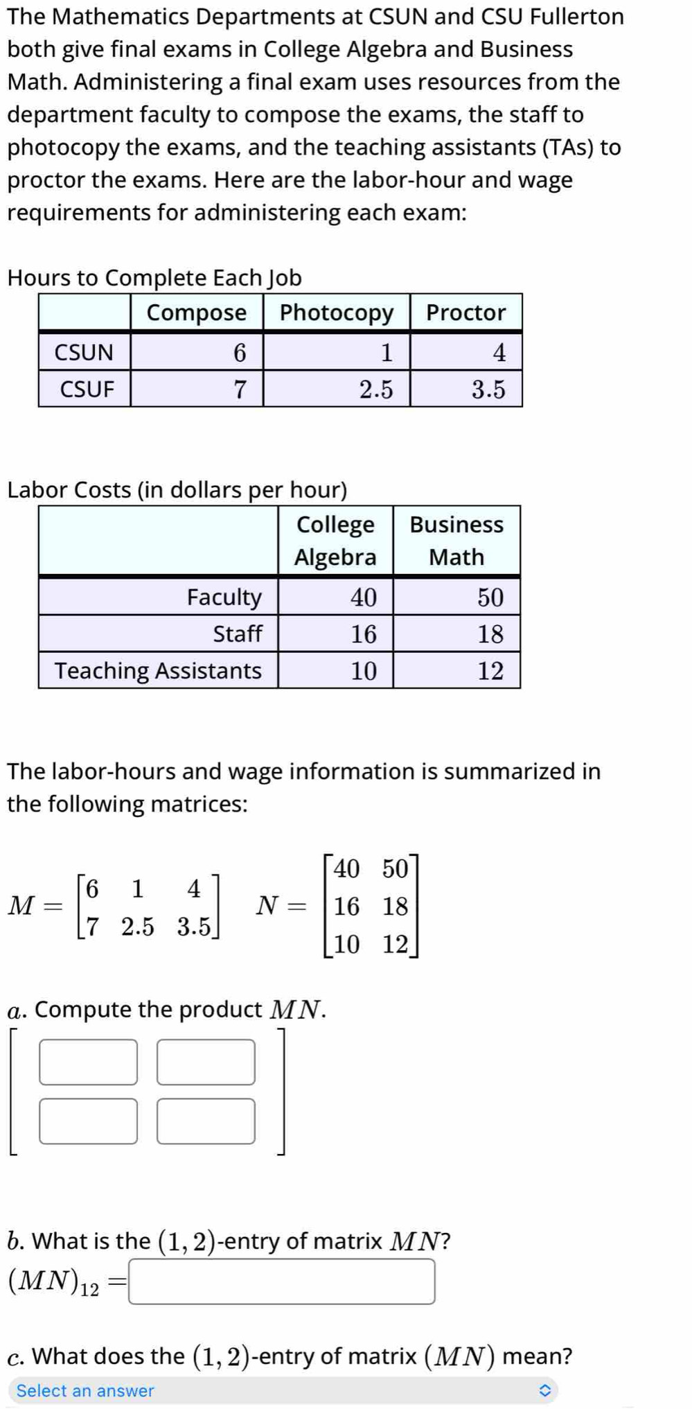 The Mathematics Departments at CSUN and CSU Fullerton 
both give final exams in College Algebra and Business 
Math. Administering a final exam uses resources from the 
department faculty to compose the exams, the staff to 
photocopy the exams, and the teaching assistants (TAs) to 
proctor the exams. Here are the labor-hour and wage 
requirements for administering each exam:
Hours to Complete Each Job 
Labor Costs (in dollars per hour) 
The labor-hours and wage information is summarized in 
the following matrices:
M=beginbmatrix 6&1&4 7&2.5&3.5endbmatrix N=beginbmatrix 40&50 16&18 10&12end(bmatrix)^ 
a. Compute the product MN.
beginbmatrix □ &□  □ &□ endbmatrix
b. What is the (1,2) -entry of matrix MN?
(MN)_12=□
c. What does the (1,2) -entry of matrix (MN) mean? 
Select an answer