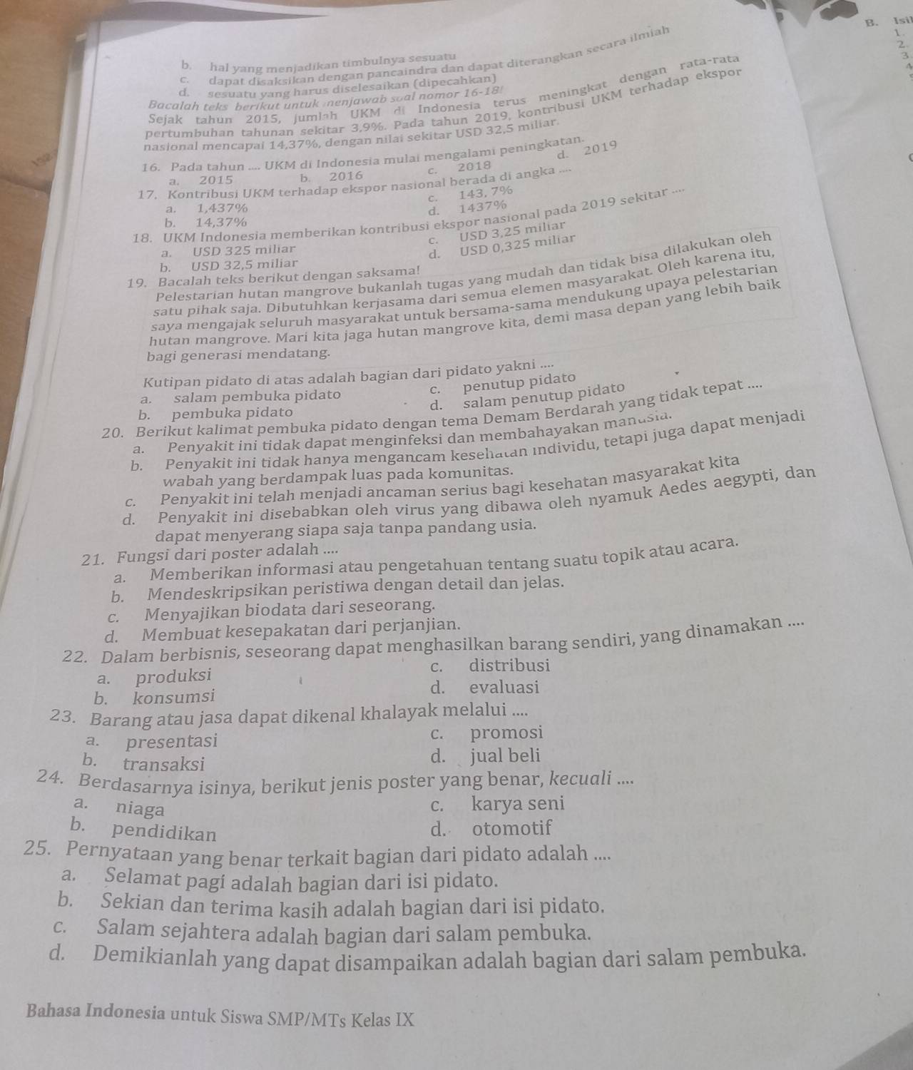 B. Isil
c. dapat disaksikan dengan pancaindra dan dapat diterangkan secara ilmiah
b, hal yang menjadikan timbulnya sesuatu
2.
d. sesuatu yang harus diselesaikan (dipecahkan)
Sejak tahun 2015, jumlah UKM di Indonesia terus meningkat dengan rata-rata
Bacalah teks berikut untuk nenjawab soal nomor 16-18
pertumbuhan tahunan sekitar 3,9%. Pada tahun 2019, kontribusi UKM terhadap ekspor
nasional mencapai 14,37%, dengan nilai sekitar USD 32,5 miliar
d. 2019
16. Pada tahun .... UKM di Indonesia mulai mengalami peningkatan
c. 2018
a. 2015 b. 2016
17. Kontribusi UKM terhadap ekspor nasional berada di angka ....
a. 1,437%
d. 1437% c. 143, 7%
18. UKM Indonesia memberikan kontribusi ekspor nasional pada 2019 sekitar ....
b. 14,37%
c. USD 3,25 miliar
a. USD 325 miliar
d. USD 0,325 miliar
b. USD 32,5 miliar
Pelestarian hutan mangrove bukanlah tugas yang mudah dan tidak bisa dilakukan oleh
19. Bacalah teks berikut dengan saksama!
satu pihak saja. Dibutuhkan kerjasama dari semua elemen masyarakat. Oleh karena itu,
saya mengajak seluruh masyarakat untuk bersama-sama mendukung upaya pelestariar
hutan mangrove. Mari kita jaga hutan mangrove kita, demi masa depan yang lebih baik
bagi generasi mendatang.
Kutipan pidato di atas adalah bagian dari pidato yakni ....
c. penutup pidato
d. salam penutup pidato
a. salam pembuka pidato
20. Berikut kalimat pembuka pidato dengan tema Demam Berdarah yang tidak tepat ....
b. pembuka pidato
a. Penyakit ini tidak dapat menginfeksi dan membahayakan manusia.
b. Penyakit ini tidak hanya mengancam kesehatan individu, tetapi juga dapat menjadi
wabah yang berdampak luas pada komunitas.
c. Penyakit ini telah menjadi ancaman serius bagi kesehatan masyarakat kita
d. Penyakit ini disebabkan oleh virus yang dibawa oleh nyamuk Aedes aegypti, dan
dapat menyerang siapa saja tanpa pandang usia.
21. Fungsi dari poster adalah ....
a. Memberikan informasi atau pengetahuan tentang suatu topik atau acara.
b. Mendeskripsikan peristiwa dengan detail dan jelas.
c. Menyajikan biodata dari seseorang.
d. Membuat kesepakatan dari perjanjian.
22. Dalam berbisnis, seseorang dapat menghasilkan barang sendiri, yang dinamakan ....
c. distribusi
a. produksi
d. evaluasi
b. konsumsi
23. Barang atau jasa dapat dikenal khalayak melalui ....
a. presentasi c. promosi
b. transaksi d. jual beli
24. Berdasarnya isinya, berikut jenis poster yang benar, kecuali ....
a. niaga
c. karya seni
b. pendidikan
d. otomotif
25. Pernyataan yang benar terkait bagian dari pidato adalah ....
a. Selamat pagí adalah bagian dari isi pidato.
b. Sekian dan terima kasih adalah bagian dari isi pidato.
c. Salam sejahtera adalah bagian dari salam pembuka.
d. Demikianlah yang dapat disampaikan adalah bagian dari salam pembuka.
Bahasa Indonesia untuk Siswa SMP/MTs Kelas IX