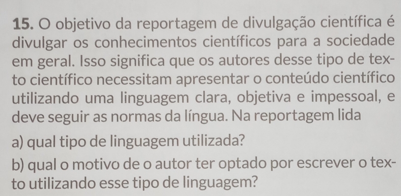 objetivo da reportagem de divulgação científica é 
divulgar os conhecimentos científicos para a sociedade 
em geral. Isso significa que os autores desse tipo de tex- 
to científico necessitam apresentar o conteúdo científico 
utilizando uma linguagem clara, objetiva e impessoal, e 
deve seguir as normas da língua. Na reportagem lida 
a) qual tipo de linguagem utilizada? 
b) qual o motivo de o autor ter optado por escrever o tex- 
to utilizando esse tipo de linguagem?