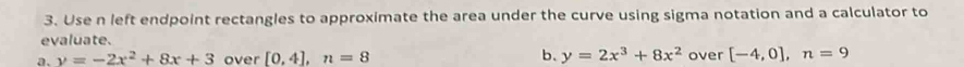 Use n left endpoint rectangles to approximate the area under the curve using sigma notation and a calculator to 
evaluate. 
b. 
a. y=-2x^2+8x+3 over [0,4], n=8 y=2x^3+8x^2 over [-4,0], n=9