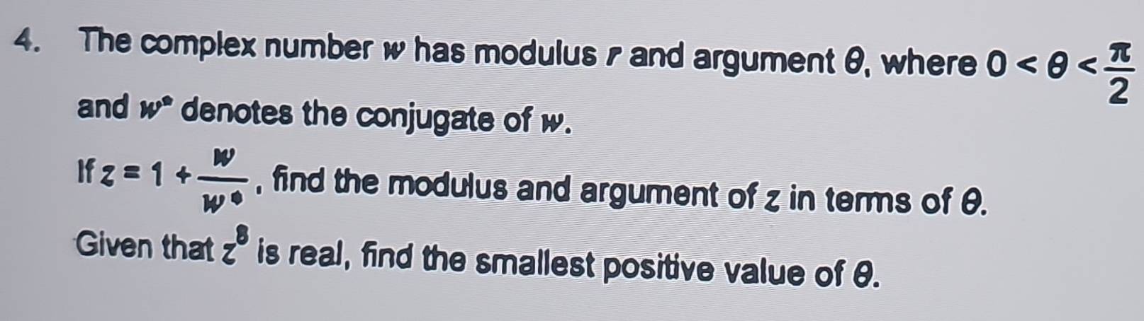 The complex number w has modulus and argument θ, where 0
and w° denotes the conjugate of w. 
If z=1+ w/w°  , find the modulus and argument of z in terms of θ. 
Given that z^8 is real, find the smallest positive value of θ.