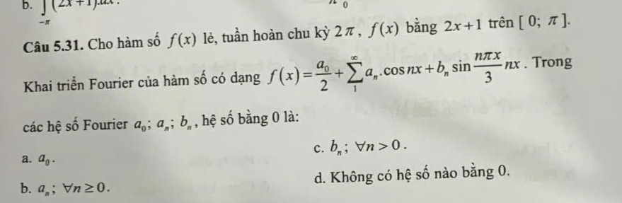 ∈t (2x+1).ax. 
Câu 5.31. Cho hàm số f(x) lè, tuần hoàn chu kỳ 2 π , f(x) bằng 2x+1 trên [0;π ]. 
Khai triển Fourier của hàm số có dạng f(x)=frac a_02+sumlimits _1^((∈fty)a_n).cos nx+b_nsin  nπ x/3 nx. Trong
các hệ số Fourier a_0; a_n; b_n , hệ số bằng 0 là:
c. b_n;forall n>0.
a. a_0.
d. Không có hệ số nào bằng 0.
b. a_n;forall n≥ 0.