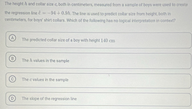 The height h and collar size c, both in centimeters, measured from a sample of boys were used to create
the regression line hat c=-94+0.9h. The line is used to predict collar size from height, both in
centimeters, for boys' shirt collars. Which of the following has no logical interpretation in context?
a The predicted collar size of a boy with height 140 cm
B The h values in the sample
C) The c values in the sample
D The slope of the regression line