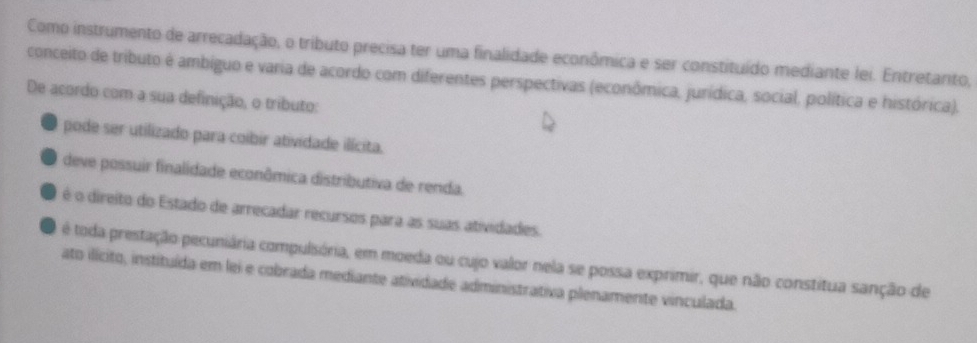 Como instrumento de arrecadação, o tributo precisa ter uma finalidade econômica e ser constituído mediante lei. Entretanto,
conceito de tributo é ambiguo e varia de acordo com diferentes perspectivas (econômica, jurídica, social, política e histórica).
De acordo com a sua definição, o tributo:
pode ser utilizado para coibir atividade ilícita.
deve possuir finalidade econômica distributiva de renda.
é o direito do Estado de arrecadar recursos para as suas atividades.
é toda prestação pecuniária compulsória, em moeda ou cujo valor nela se possa exprimir, que não constitua sanção de
ato ilícito, instituída em lei e cobrada mediante atividade administrativa plenamente vinculada.