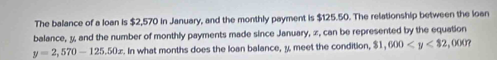 The balance of a loan is $2,570 in January, and the monthly payment is $125.50. The relationship between the loan 
balance, y, and the number of monthly payments made since January, π, can be represented by the equation
y=2,570-125.50x. In what months does the loan balance, 3, meet the condition, $1,600 , ,0 00?