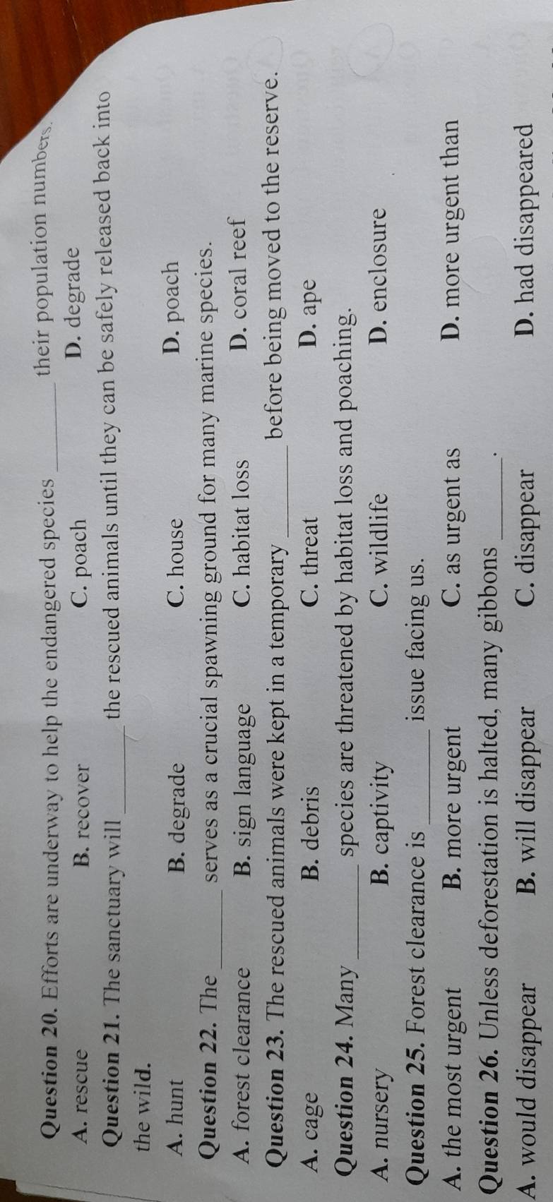 Efforts are underway to help the endangered species_
their population numbers
A. rescue B. recover C. poach D. degrade
Question 21. The sanctuary will_ the rescued animals until they can be safely released back into
the wild.
A. hunt B. degrade C. house D. poach
Question 22. The _serves as a crucial spawning ground for many marine species.
A. forest clearance B. sign language C. habitat loss D. coral reef
Question 23. The rescued animals were kept in a temporary_ before being moved to the reserve.
A. cage B. debris C. threat D. ape
Question 24. Many _species are threatened by habitat loss and poaching.
A. nursery B. captivity C. wildlife D. enclosure
Question 25. Forest clearance is_ issue facing us.
A. the most urgent B. more urgent C. as urgent as D. more urgent than
Question 26. Unless deforestation is halted, many gibbons_
.
A. would disappear B. will disappear C. disappear D. had disappeared