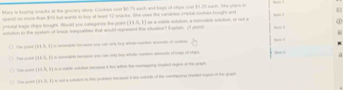 Mary is buying snacks at the grocery store. Cookies cost $0.75 each and bags of chips cost $1.25 each. She pians to
spend ws more than $10 but wants to buy at least 12 snacks. She uses the variables x -total cookies bought and
solution to the system of linear insqualities that would represent this situation? Explain. /1 point) l as a viable solution, a nonviable solution, or not a Nkean 2
y=total bags chips bought. Would you categorize the point (11.5,1) Nom 3
This post (11,5,1) ss nonvable because you can only buy whole-numbar amoush of cookues 1oo. 4
The poiot (11.5,1) is nomviable becave you can only buy whote- number amousts of bags of clvps Hern 5 a
The point (11.5,1) e a voible solution because it les wthin the reerlapping shaded region of the graph.
The pont (11.5,1) n not a solution to this problem becaute it ies owhate of tike evertapping shaded region of the graph