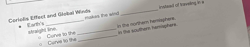 instead of traveling in a 
makes the wind 
Coriolis Effect and Global Winds 
Earth's 
Curve to the in the northern hemisphere. 
straight line._ 
Curve to the _in the southern hemisphere.