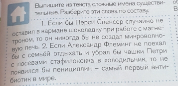 Выпишите из тенста сложные имена сушестви- ot 
1 тельные. Разберите эти слова по составу. B 
1. Εсли бы Πерси Сленсер случайно не 
оставил в кармане Шоноладну πри работе с магне- 
троном, Τо он никогда бы не создал микроволно- 
вуюо лечь. 2. Εсли Александр Флеминг не поехал 
бы с семьёй оτдыхаτь и убрал бы чашки Πеτри 
с лосевами стафилонокка в холодильнин, Τо не 
πоявился бы пенициллин - самый первый анти- 
биотик в мире.