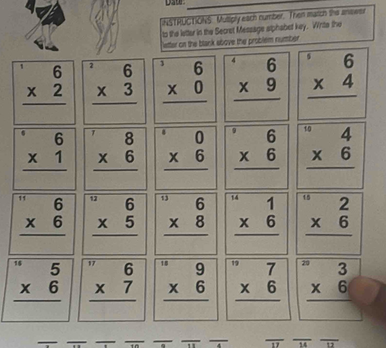 DA0P 
INSTRUCTIONS: Multiply each number. Then match the answer 
to the letter in the Secret Message alphabet key. Write the 
letter on the btank above the problem number
beginarrayr 6 * 2 hline endarray beginarrayr^(26 * 3 hline endarray) beginarrayr^(36 * 0 hline endarray) beginarrayr 6 * 9 hline endarray beginarrayr 6 * 4 hline endarray
beginarrayr 6 * 1 hline endarray beginarrayr^(78 * 6 hline endarray) beginarrayr 0beginarrayr 0 * 6 hline endarray beginarrayr 6 * 6 hline endarray beginarrayr^((10)4 * 6 hline endarray)
beginarrayr^((beginarray)r) 6 * 6 hline endarray  beginarrayr^((12)6 * 5 hline endarray) beginarrayr^((13)6 * 8 hline endarray) beginarrayr 1 * 6 hline endarray beginarrayr 2 * 6 hline endarray
beginarrayr^((16)5 * 6 hline endarray) beginarrayr^((17)6 * 7 hline endarray) beginarrayr · 9 * 6 hline endarray beginarrayr 7 * 6 hline endarray beginarrayr 3 * 6 hline endarray
17 14 D