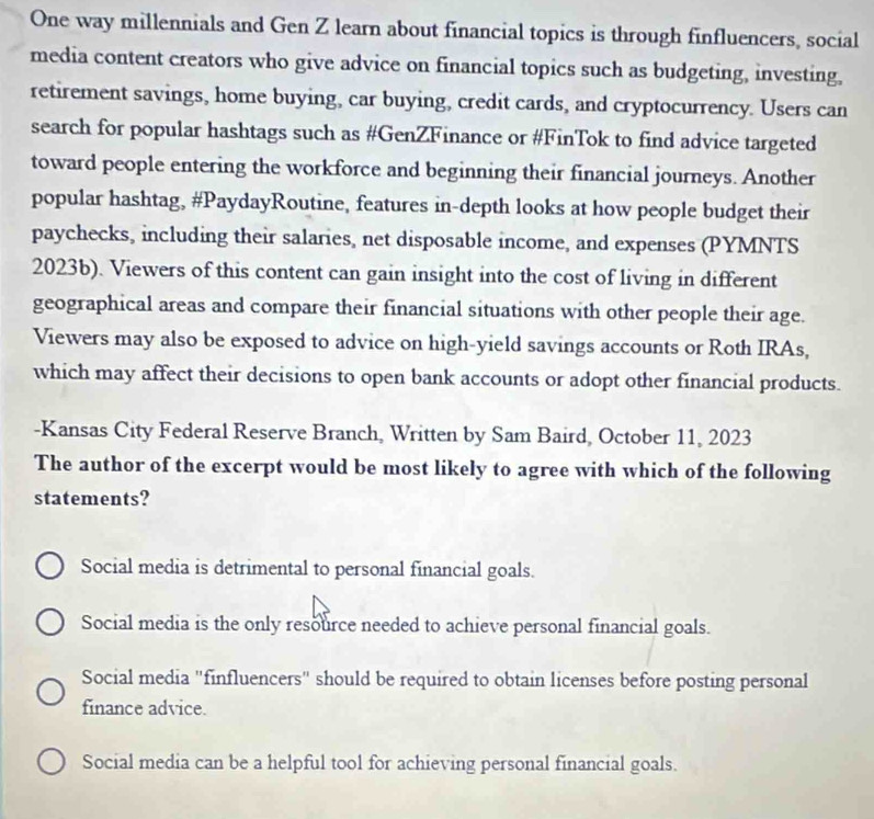 One way millennials and Gen Z learn about financial topics is through finfluencers, social
media content creators who give advice on financial topics such as budgeting, investing,
retirement savings, home buying, car buying, credit cards, and cryptocurrency. Users can
search for popular hashtags such as #GenZFinance or #FinTok to find advice targeted
toward people entering the workforce and beginning their financial journeys. Another
popular hashtag, #PaydayRoutine, features in-depth looks at how people budget their
paychecks, including their salaries, net disposable income, and expenses (PYMNTS
2023b). Viewers of this content can gain insight into the cost of living in different
geographical areas and compare their financial situations with other people their age.
Viewers may also be exposed to advice on high-yield savings accounts or Roth IRAs,
which may affect their decisions to open bank accounts or adopt other financial products.
-Kansas City Federal Reserve Branch, Written by Sam Baird, October 11, 2023
The author of the excerpt would be most likely to agree with which of the following
statements?
Social media is detrimental to personal financial goals.
Social media is the only resource needed to achieve personal financial goals.
Social media "finfluencers" should be required to obtain licenses before posting personal
finance advice.
Social media can be a helpful tool for achieving personal financial goals.