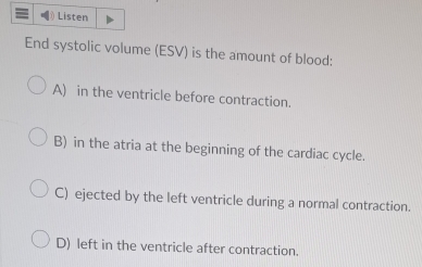 Listen
End systolic volume (ESV) is the amount of blood:
A) in the ventricle before contraction.
B) in the atria at the beginning of the cardiac cycle.
C) ejected by the left ventricle during a normal contraction.
D) left in the ventricle after contraction.