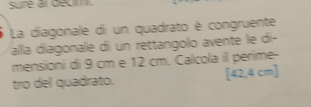 sure al décm. 
La díagonale di un quadrato è congruente 
alla díagonale di un rettangolo avente le di- 
mensioni di 9 cm e 12 cm. Calcola il périme- 
tro del quadrato. [42,4 cm ]