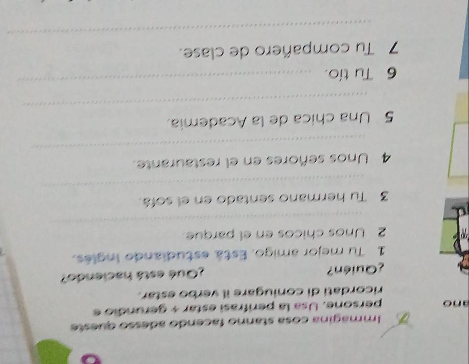 Immagina cosa stanno facendo adesso queste 
ano persone. Usa la perifrasi estar + gerundio e 
ricordati di coniugare il verbo estar. 
¿Quién? ¿Qué está haciendo? 
1 Tu mejor amigo. Está estudiande Inglés. 
_ 
2 Unos chicos en el parque 
_ 
3 Tu hermano sentado en el sofá. 
_ 
4 Unos señores en el restaurante. 
_ 
5 Una chica de la Academía. 
6 Tu tío. 
_ 
_ 
7 Tu compañero de clase.