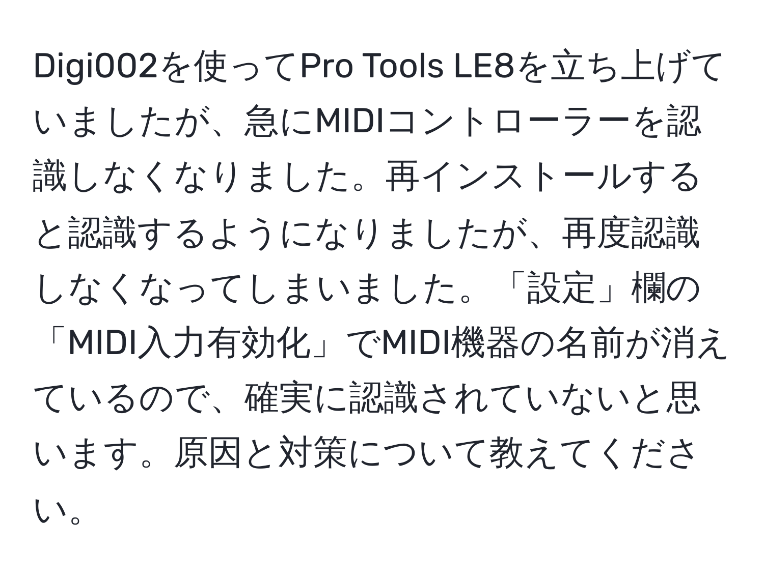 Digi002を使ってPro Tools LE8を立ち上げていましたが、急にMIDIコントローラーを認識しなくなりました。再インストールすると認識するようになりましたが、再度認識しなくなってしまいました。「設定」欄の「MIDI入力有効化」でMIDI機器の名前が消えているので、確実に認識されていないと思います。原因と対策について教えてください。