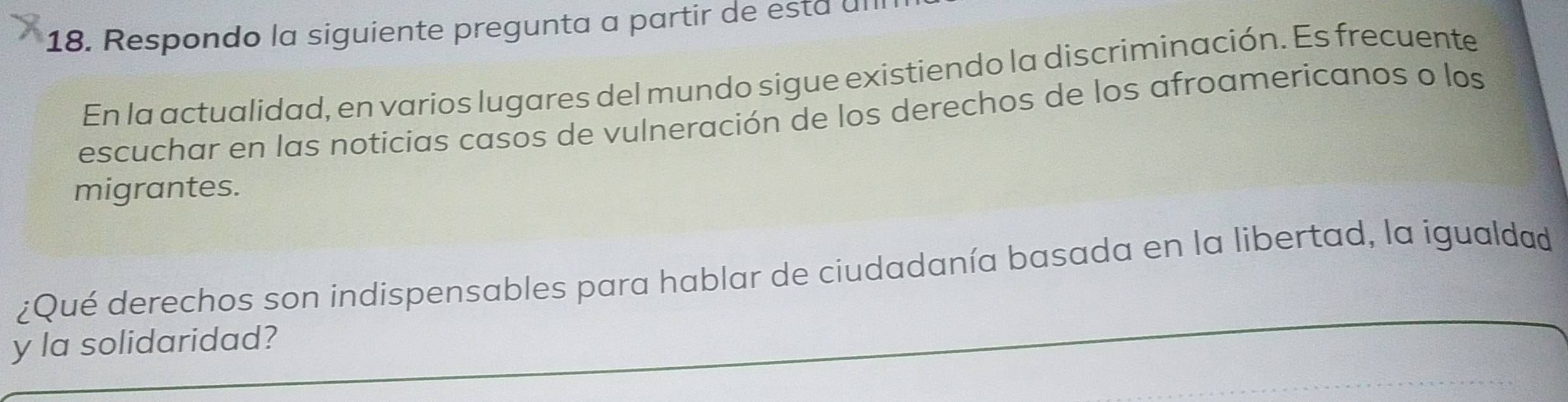 Respondo la siguiente pregunta a partir de está ul 
En la actualidad, en varios lugares del mundo sigue existiendo la discriminación. Es frecuente 
escuchar en las noticias casos de vulneración de los derechos de los afroamericanos o los 
migrantes. 
¿Qué derechos son indispensables para hablar de ciudadanía basada en la libertad, la igualdad 
y la solidaridad?