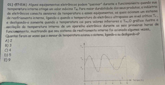 01] (ENEM) Alguns equipamentos eletrônicos podem "queimar" durante o funcionamento quando sua
temperatura interna atinge um valor máximo T_M a. Para maior durabilidade dos seus produtos, a indústria
de eletrônicos conecta sensores de temperatura a esses equipamentos, os quais acionam um sistema
de resfriamento interno, ligando-o quando a temperatura do eletrônico ultrapassa um nivel crítico T_c.
e desligando-o somente quando a temperatura cai para valores inferiores a T_n,O
oscilação da temperatura interna de um aparelho eletrônico durante as seis primeiras horas de gráfico ilustra a
funcionamento, mostrando que seu sistema de resfriamento interno foi acionado algumas vezes.
Quantas foram as vezes que o sensor de temperatura acionou o sistema, ligando-o ou desligando-o?
A) 2
B) 3
C) 4
D) 5
E)9 
mpa (h)
5 ! 2 3 4 5