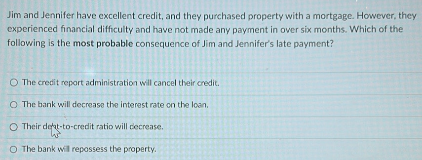 Jim and Jennifer have excellent credit, and they purchased property with a mortgage. However, they
experienced financial diffculty and have not made any payment in over six months. Which of the
following is the most probable consequence of Jim and Jennifer's late payment?
The credit report administration will cancel their credit.
The bank will decrease the interest rate on the loan.
Their deot-to-credit ratio will decrease.
The bank will repossess the property.