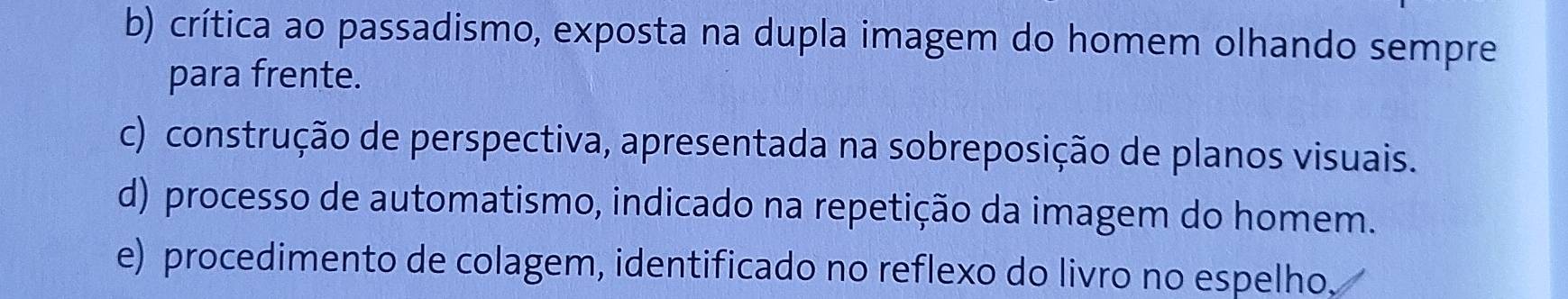 b) crítica ao passadismo, exposta na dupla imagem do homem olhando sempre
para frente.
c) construção de perspectiva, apresentada na sobreposição de planos visuais.
d) processo de automatismo, indicado na repetição da imagem do homem.
e) procedimento de colagem, identificado no reflexo do livro no espelho.