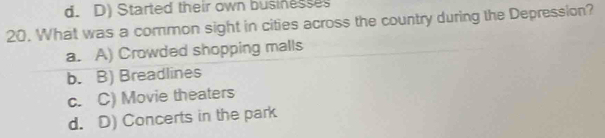 d. D) Started their own businesses
20. What was a common sight in cities across the country during the Depression?
a. A) Crowded shopping malls
b. B) Breadlines
c. C) Movie theaters
d. D) Concerts in the park